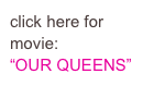 click here for movie:
“OUR QUEENS”